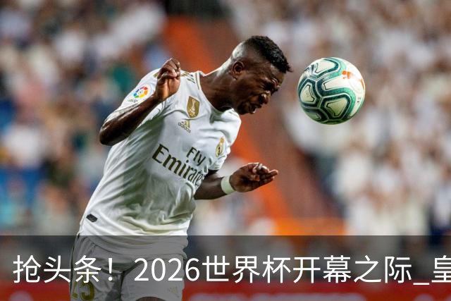 抢头条！2026世界杯开幕之际 皇马官宣穆里尼奥上任